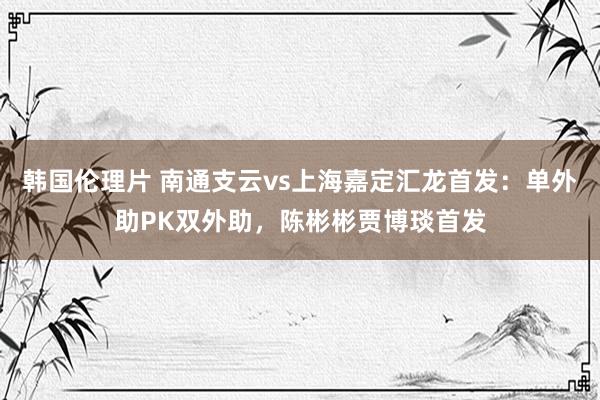 韩国伦理片 南通支云vs上海嘉定汇龙首发：单外助PK双外助，陈彬彬贾博琰首发