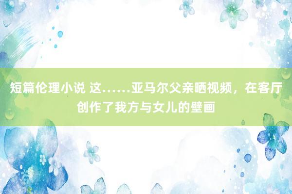短篇伦理小说 这……亚马尔父亲晒视频，在客厅创作了我方与女儿的壁画