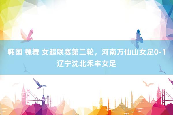 韩国 裸舞 女超联赛第二轮，河南万仙山女足0-1辽宁沈北禾丰女足