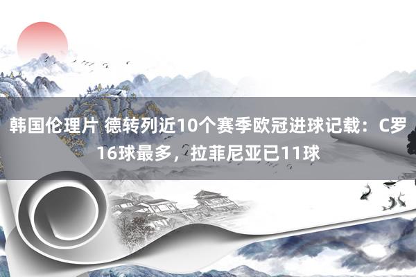 韩国伦理片 德转列近10个赛季欧冠进球记载：C罗16球最多，拉菲尼亚已11球