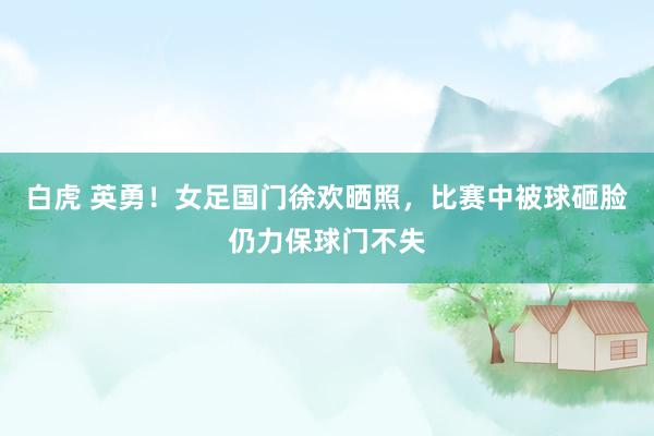 白虎 英勇！女足国门徐欢晒照，比赛中被球砸脸仍力保球门不失