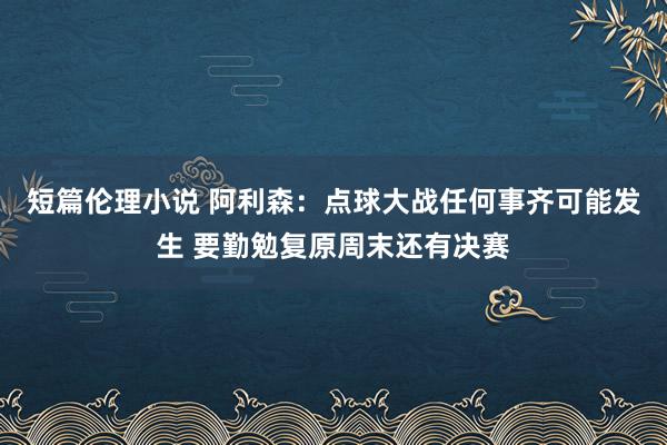 短篇伦理小说 阿利森：点球大战任何事齐可能发生 要勤勉复原周末还有决赛