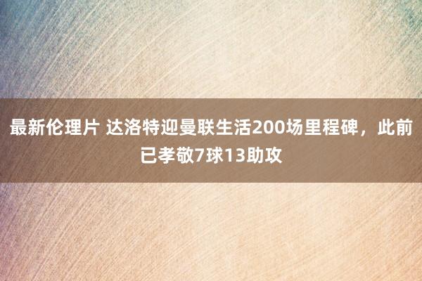 最新伦理片 达洛特迎曼联生活200场里程碑，此前已孝敬7球13助攻