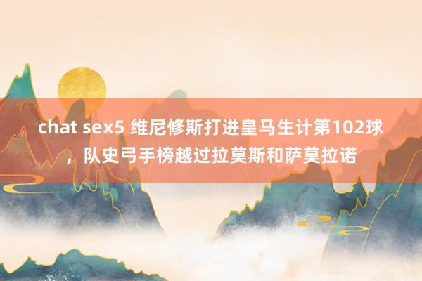 chat sex5 维尼修斯打进皇马生计第102球，队史弓手榜越过拉莫斯和萨莫拉诺