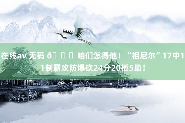 在线av 无码 😍咱们怎得他！“祖尼尔”17中11制霸攻防爆砍24分20板5助！