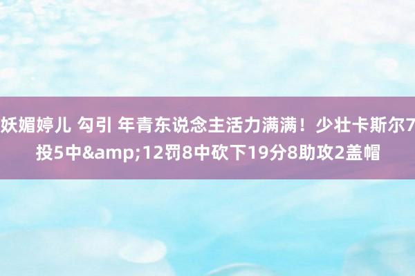 妖媚婷儿 勾引 年青东说念主活力满满！少壮卡斯尔7投5中&12罚8中砍下19分8助攻2盖帽