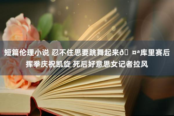 短篇伦理小说 忍不住思要跳舞起来🤪库里赛后挥拳庆祝凯旋 死后好意思女记者拉风