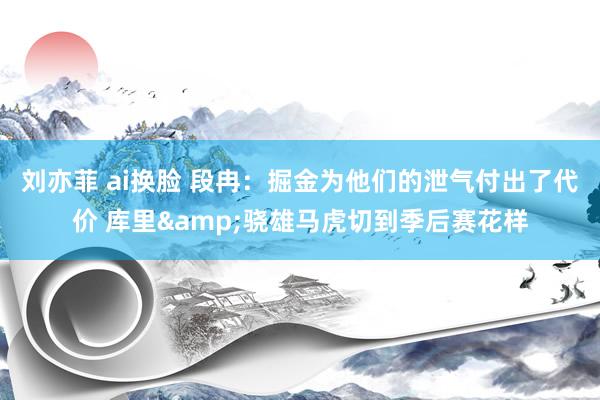 刘亦菲 ai换脸 段冉：掘金为他们的泄气付出了代价 库里&骁雄马虎切到季后赛花样