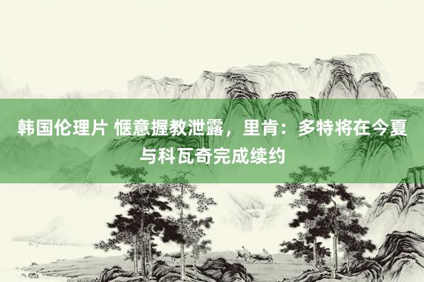 韩国伦理片 惬意握教泄露，里肯：多特将在今夏与科瓦奇完成续约