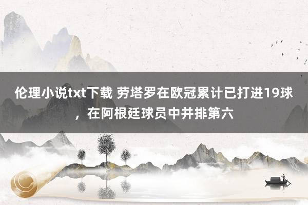 伦理小说txt下载 劳塔罗在欧冠累计已打进19球，在阿根廷球员中并排第六