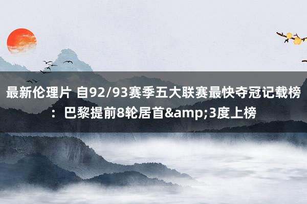 最新伦理片 自92/93赛季五大联赛最快夺冠记载榜：巴黎提前8轮居首&3度上榜