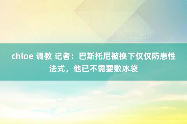 chloe 调教 记者：巴斯托尼被换下仅仅防患性法式，他已不需要敷冰袋