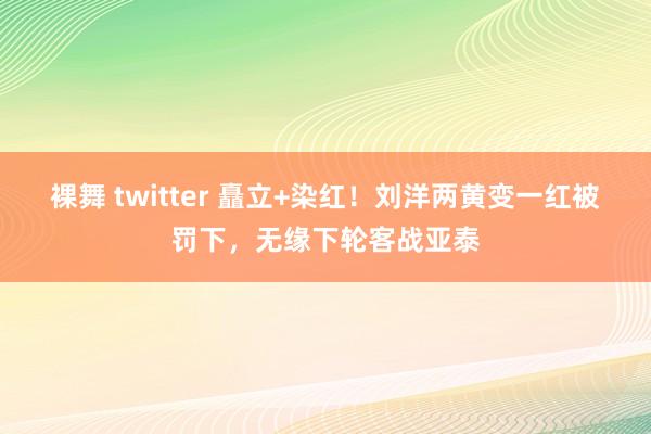 裸舞 twitter 矗立+染红！刘洋两黄变一红被罚下，无缘下轮客战亚泰